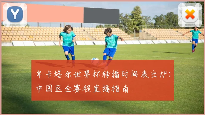 年卡塔尔世界杯转播时间表出炉：中国区全赛程直播指南