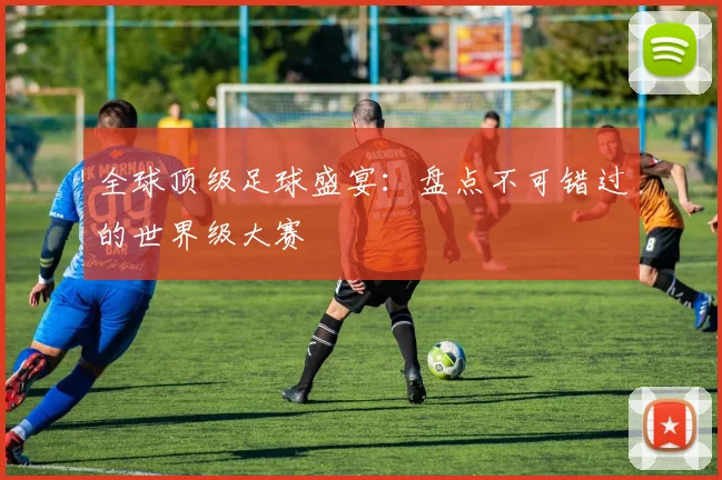 全球顶级足球盛宴：盘点不可错过的世界级大赛