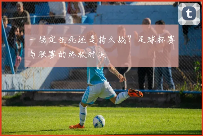 一场定生死还是持久战?足球杯赛与联赛的终极对决