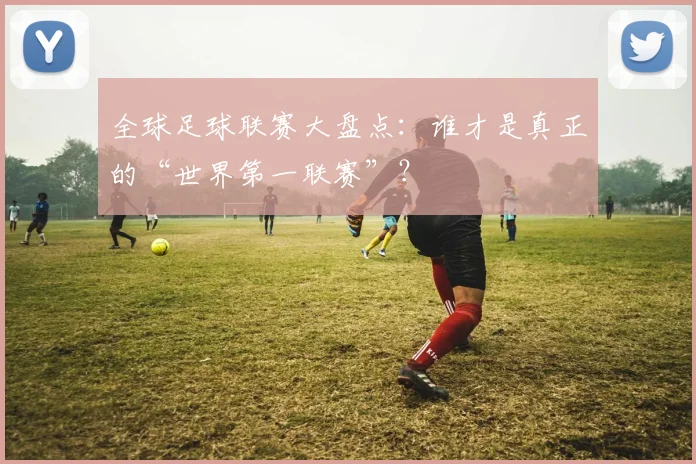 全球足球联赛大盘点：谁才是真正的“世界第一联赛”？