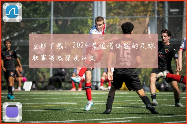 立即下载！2024 最值得体验的足球联赛游戏深度评测