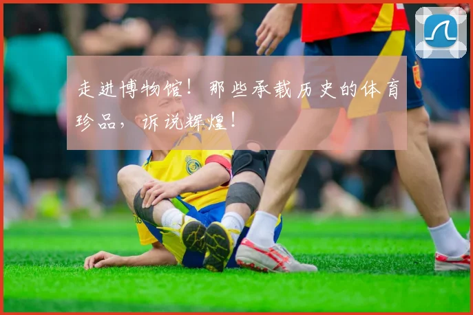 走进博物馆！那些承载历史的体育珍品，诉说辉煌！