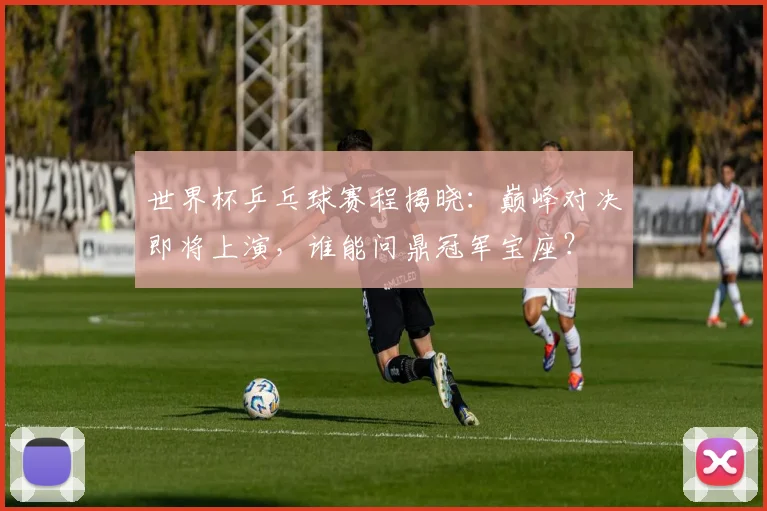 世界杯乒乓球赛程揭晓：巅峰对决即将上演，谁能问鼎冠军宝座？